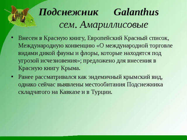  Подснежник  Galanthus    сем. Амариллисовые Внесен в Красную книгу, Европейский Красный список, Международную конвенцию «О международной торговле видами дикой фауны и флоры, которые находятся под угрозой исчезновения»; предложено для внесения в Красную книгу Крыма. Ранее рассматривался как эндемичный крымский вид, однако сейчас выявлены местообитания Подснежника складчатого на Кавказе и в Турции. 
