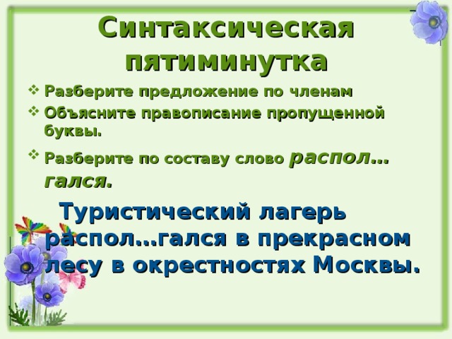 Синтаксическая пятиминутка Разберите предложение по членам Объясните правописание пропущенной буквы. Разберите по составу слово распол…гался.  Туристический лагерь распол…гался в прекрасном лесу в окрестностях Москвы. 