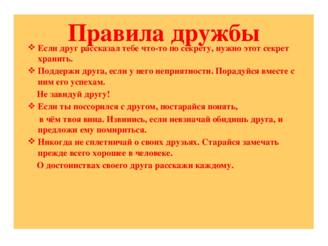 Правила дружбы    Если друг рассказал тебе что-то по секрету, нужно этот секрет хранить. Поддержи друга, если у него неприятности. Порадуйся вместе с ним его успехам.  Не завидуй другу! Если ты поссорился с другом, постарайся понять,  в чём твоя вина. Извинись, если невзначай обидишь друга, и предложи ему помириться. Никогда не сплетничай о своих друзьях. Старайся замечать прежде всего хорошее в человеке.  О достоинствах своего друга расскажи каждому.      