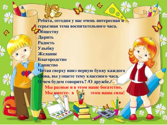 Ребята, сегодня у нас очень интересная и серьезная тема воспитательного часа. Обществу Дарить Радость Улыбку Желание Благородство Единство Читая сверху вниз первую букву каждого слова, вы узнаете тему классного часа. О чем будем говорить? /О дружбе./  Мы разные и в этом наше богатство,  Мы вместе- в этом наша сила!  