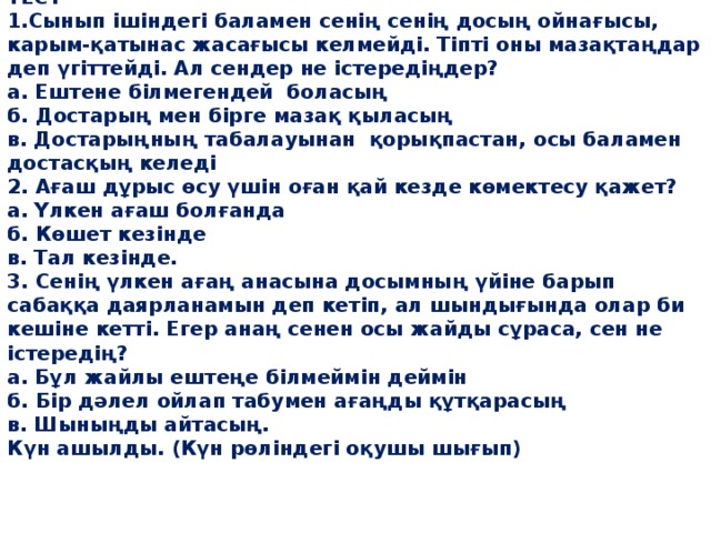ТЕСТ  1.Сынып ішіндегі баламен сенің сенің досың ойнағысы, карым-қатынас жасағысы келмейді. Тіпті оны мазақтаңдар деп үгіттейді. Ал сендер не істередіңдер?  а. Ештене білмегендей боласың  б. Достарың мен бірге мазақ қыласың  в. Достарыңның табалауынан қорықпастан, осы баламен достасқың келеді  2. Ағаш дұрыс өсу үшін оған қай кезде көмектесу қажет?  а. Үлкен ағаш болғанда  б. Көшет кезінде  в. Тал кезінде.  3. Сенің үлкен ағаң анасына досымның үйіне барып сабаққа даярланамын деп кетіп, ал шындығында олар би кешіне кетті. Егер анаң сенен осы жайды сұраса, сен не істередің?  а. Бұл жайлы ештеңе білмеймін деймін  б. Бір дәлел ойлап табумен ағаңды құтқарасың  в. Шыныңды айтасың.  Күн ашылды. (Күн рөліндегі оқушы шығып)  