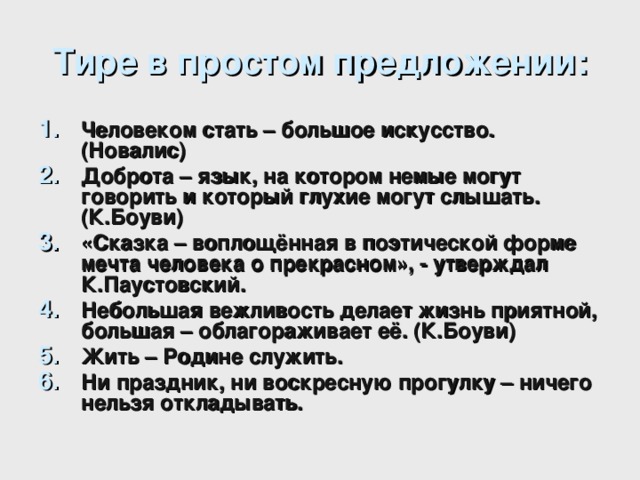 Тире в простом предложении: Человеком стать – большое искусство. (Новалис) Доброта – язык, на котором немые могут говорить и который глухие могут слышать. (К.Боуви) «Сказка – воплощённая в поэтической форме мечта человека о прекрасном», - утверждал К.Паустовский. Небольшая вежливость делает жизнь приятной, большая – облагораживает её. (К.Боуви) Жить – Родине служить. Ни праздник, ни воскресную прогулку – ничего нельзя откладывать.  