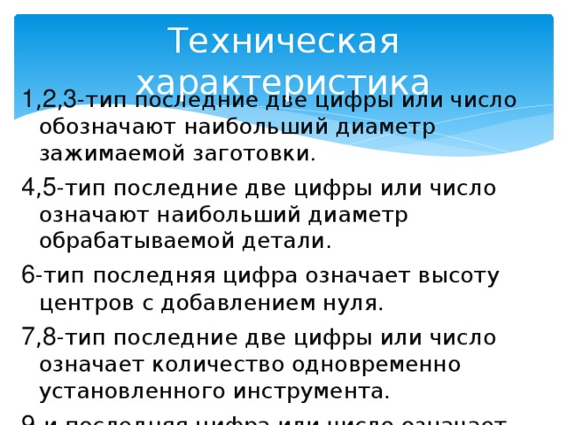 Техническая характеристика 1 , 2 , 3 -тип последние две цифры или число обозначают наибольший диаметр зажимаемой заготовки. 4 , 5 -тип последние две цифры или число означают наибольший диаметр обрабатываемой детали. 6 -тип последняя цифра означает высоту центров с добавлением нуля. 7 , 8 -тип последние две цифры или число означает количество одновременно установленного инструмента. 9 -и последняя цифра или число означает особые технические характеристики. 