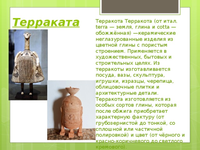 Терраката Терракота Терракота (от итал. terra — земля, глина и cotta — обожжённая) —керамические неглазурованные изделия из цветной глины с пористым строением. Применяется в художественных, бытовых и строительных целях. Из терракоты изготавливается посуда, вазы, скульптура, игрушки, изразцы, черепица, облицовочные плитки и архитектурные детали. Терракота изготовляется из особых сортов глины, которая после обжига приобретает характерную фактуру (от грубозернистой до тонкой, со сплошной или частичной полировкой) и цвет (от чёрного и красно-коричневого до светлого кремового). 