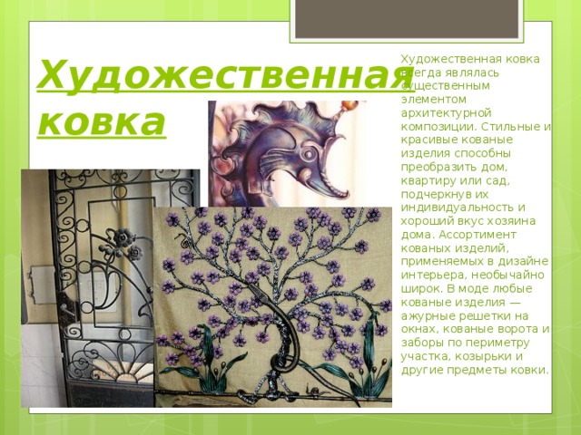 Художественная ковка    Художественная ковка всегда являлась существенным элементом архитектурной композиции. Стильные и красивые кованые изделия способны преобразить дом, квартиру или сад, подчеркнув их индивидуальность и хороший вкус хозяина дома. Ассортимент кованых изделий, применяемых в дизайне интерьера, необычайно широк. В моде любые кованые изделия — ажурные решетки на окнах, кованые ворота и заборы по периметру участка, козырьки и другие предметы ковки. 