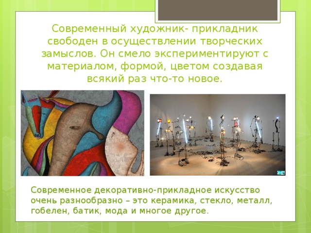 Современный художник- прикладник свободен в осуществлении творческих замыслов. Он смело экспериментируют с материалом, формой, цветом создавая всякий раз что-то новое. Современное декоративно-прикладное искусство очень разнообразно – это керамика, стекло, металл, гобелен, батик, мода и многое другое . 
