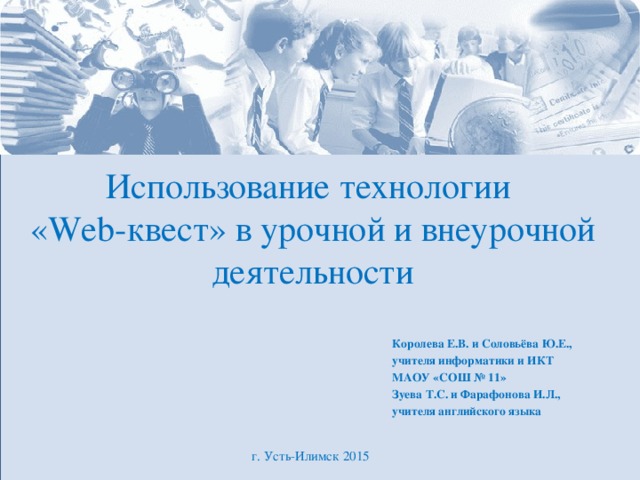 Использование технологии «Web-квест» в урочной и внеурочной деятельности Королева Е.В. и Соловьёва Ю.Е., учителя информатики и ИКТ МАОУ «СОШ № 11» Зуева Т.С. и Фарафонова И.Л., учителя английского языка г. Усть-Илимск 2015 
