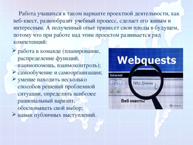  Работа учащихся в таком варианте проектной деятельности, как веб-квест, разнообразит учебный процесс, сделает его живым и интересным. А полученный опыт принесет свои плоды в будущем, потому что при работе над этим проектом развивается ряд компетенций: работа в команде (планирование, распределение функций, взаимопомощь, взаимоконтроль); самообучение и самоорганизация; умение находить несколько способов решений проблемной ситуации, определять наиболее рациональный вариант, обосновывать свой выбор; навык публичных выступлений. 