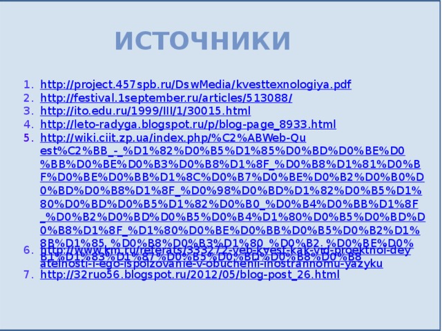 Источники http://project.457spb.ru/DswMedia/kvesttexnologiya.pdf http://festival.1september.ru/articles/513088/ http://ito.edu.ru/1999/III/1/30015.html http://leto-radyga.blogspot.ru/p/blog-page_8933.html http://wiki.ciit.zp.ua/index.php/%C2%ABWeb-Quest%C2%BB_-_%D1%82%D0%B5%D1%85%D0%BD%D0%BE%D0%BB%D0%BE%D0%B3%D0%B8%D1%8F_%D0%B8%D1%81%D0%BF%D0%BE%D0%BB%D1%8C%D0%B7%D0%BE%D0%B2%D0%B0%D0%BD%D0%B8%D1%8F_%D0%98%D0%BD%D1%82%D0%B5%D1%80%D0%BD%D0%B5%D1%82%D0%B0_%D0%B4%D0%BB%D1%8F_%D0%B2%D0%BD%D0%B5%D0%B4%D1%80%D0%B5%D0%BD%D0%B8%D1%8F_%D1%80%D0%BE%D0%BB%D0%B5%D0%B2%D1%8B%D1%85_%D0%B8%D0%B3%D1%80_%D0%B2_%D0%BE%D0%B1%D1%83%D1%87%D0%B5%D0%BD%D0%B8%D0%B8 http://www.km.ru/referats/333272-veb-kvest-kak-vid-proektnoi-deyatelnosti-i-ego-ispolzovanie-v-obuchenii-inostrannomu-yazyku http://32ruo56.blogspot.ru/2012/05/blog-post_26.html 