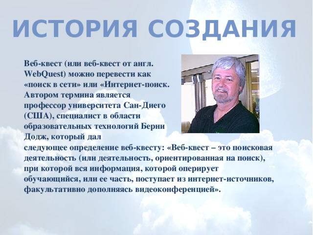 История создания Веб-квест (или веб-квест от англ. WebQuest) можно перевести как «поиск в сети» или «Интернет-поиск. Автором термина является профессор университета Сан-Диего (США), специалист в области образовательных технологий Берни Додж, который дал следующее определение веб-квесту: «Веб-квест – это поисковая деятельность (или деятельность, ориентированная на поиск), при которой вся информация, которой оперирует обучающийся, или ее часть, поступает из интернет-источников, факультативно дополняясь видеоконференцией». 