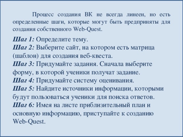  Процесс создания ВК не всегда линеен, но есть определенные шаги, которые могут быть предприняты для создания собственного Web-Quest. Шаг 1:  Определите тему. Шаг 2:  Выберите сайт, на котором есть матрица (шаблон) для создания веб-квеста. Шаг 3:  Придумайте задания. Сначала выберите форму, в которой ученики получат задание. Шаг 4:  Придумайте систему оценивания. Шаг 5:  Найдите источники информации, которыми будут пользоваться ученики для поиска ответов. Шаг 6:  Имея на листе приблизительный план и основную информацию, приступайте к созданию Web-Quest. 
