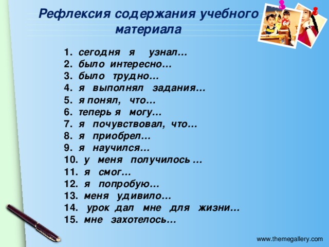 Рефлексия содержания учебного материала 1.   сегодня я узнал… 2.   было интересно… 3.   было трудно… 4.   я выполнял задания… 5.   я понял, что… 6.   теперь я могу… 7.   я почувствовал, что… 8.   я приобрел… 9.   я научился… 10.   у меня получилось … 11.   я смог… 12.   я попробую… 13.   меня удивило… 14.    урок дал мне для жизни… 15.   мне захотелось…  