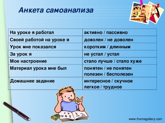 Анкета самоанализа На уроке я работал активно / пассивно Своей работой на уроке я доволен / не доволен Урок мне показался коротким / длинным За урок я не устал / устал Мое настроение стало лучше / стало хуже Материал урока мне был понятен / не понятен полезен / бесполезен Домашнее задание интересное / скучное легкое / трудное