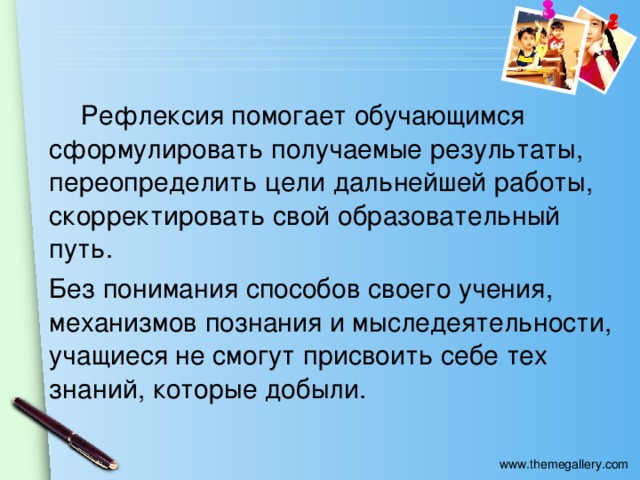 Рефлексия помогает обучающимся сформулировать получаемые результаты, переопределить цели дальнейшей работы, скорректировать свой образовательный путь. Без понимания способов своего учения, механизмов познания и мыследеятельности, учащиеся не смогут присвоить себе тех знаний, которые добыли.