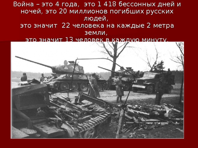 Война – это 4 года, это 1 418 бессонных дней и ночей, это 20 миллионов погибших русских людей,  это значит 22 человека на каждые 2 метра земли,  это значит 13 человек в каждую минуту. 