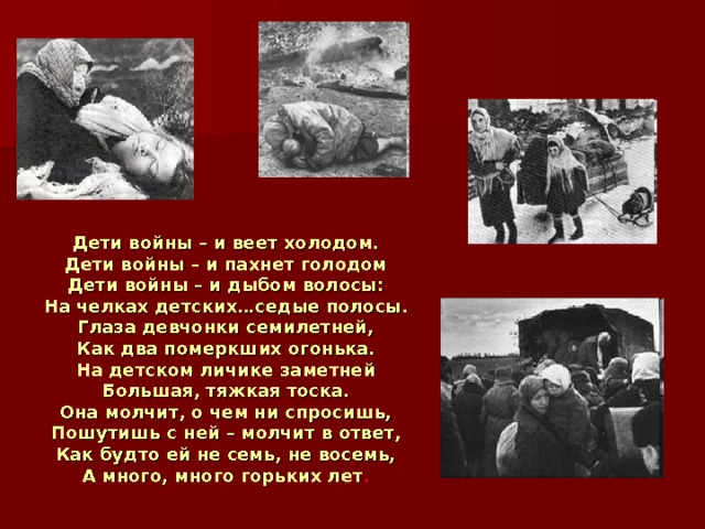 Дети войны – и веет холодом.  Дети войны – и пахнет голодом  Дети войны – и дыбом волосы:  На челках детских…седые полосы.  Глаза девчонки семилетней,  Как два померкших огонька.  На детском личике заметней  Большая, тяжкая тоска.  Она молчит, о чем ни спросишь,  Пошутишь с ней – молчит в ответ,  Как будто ей не семь, не восемь,  А много, много горьких лет . 