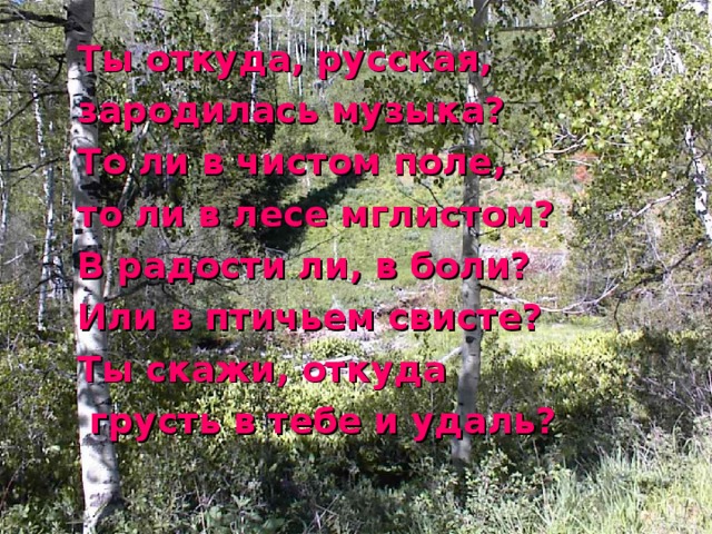Ты откуда, русская, зародилась музыка? То ли в чистом поле, то ли в лесе мглистом? В радости ли, в боли? Или в птичьем свисте? Ты скажи, откуда  грусть в тебе и удаль? 