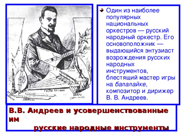 Один из наиболее популярных национальных оркестров — русский народный оркестр. Его основоположник — выдающийся энтузиаст возрождения русских народных инструментов, блестящий мастер игры на балалайке, композитор и дирижер В. В. Андреев. В.В. Андреев и усовершенствованные им  русские народные инструменты 