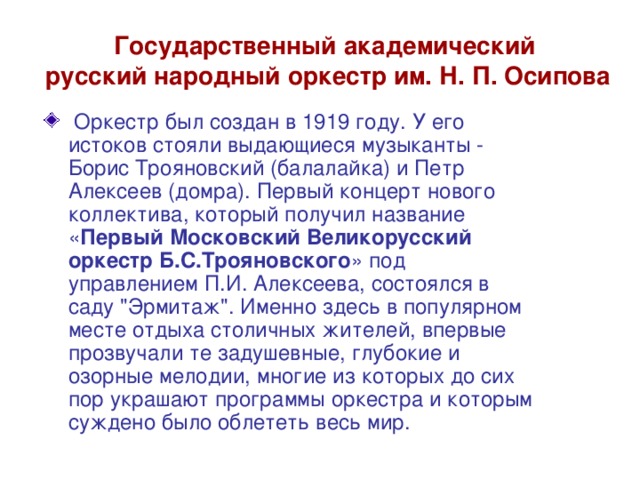 Государственный академический  русский народный оркестр им. Н. П. Осипова  Оркестр был создан в 1919 году. У его истоков стояли выдающиеся музыканты - Борис Трояновский (балалайка) и Петр Алексеев (домра). Первый концерт нового коллектива, который получил название « Первый Московский Великорусский оркестр Б.С.Трояновского » под управлением П.И. Алексеева, состоялся в саду 