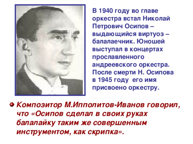 В 1940 году во главе оркестра встал Николай Петрович Осипов – выдающийся виртуоз – балалаечник. Юношей выступал в концертах прославленного андреевского оркестра. После смерти Н. Осипова в 1945 году его имя присвоено оркестру.  Композитор М.Ипполитов-Иванов говорил, что «Осипов сделал в своих руках балалайку таким же совершенным инструментом, как скрипка». 