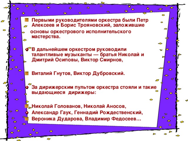 Первыми руководителями оркестра были Петр Алексеев и Борис Трояновский, заложившие  основы оркестрового исполнительского мастерства.  В дальнейшем оркестром руководили талантливые музыканты — братья Николай и Дмитрий Осиповы, Виктор Смирнов,  Виталий Гнутов, Виктор Дубровский.  За дирижерским пультом оркестра стояли и такие выдающиеся дирижеры:  Николай Голованов, Николай Аносов, Александр Гаук, Геннадий Рождественский, Вероника Дударова, Владимир Федосеев…  