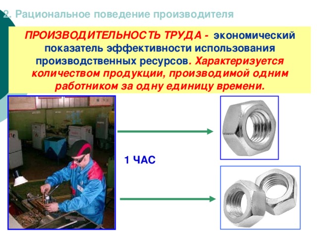 2. Рациональное поведение производителя ПРОИЗВОДИТЕЛЬНОСТЬ ТРУДА - экономический показатель эффективности использования производственных ресурсов . Характеризуется количеством продукции, производимой одним работником за одну единицу времени. 1 ЧАС 
