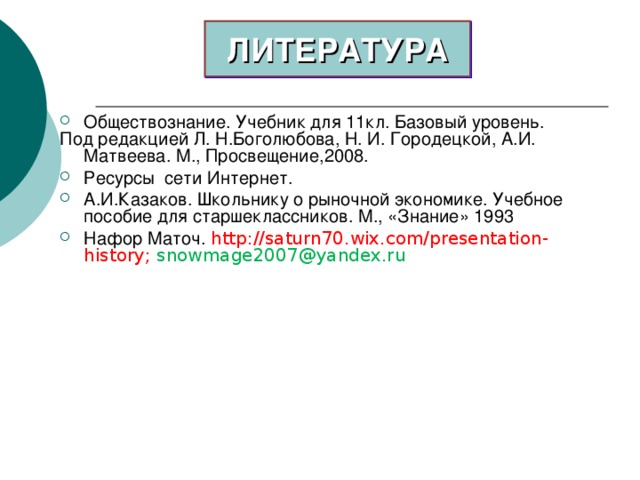 ЛИТЕРАТУРА Обществознание. Учебник для 11кл. Базовый уровень. Под редакцией Л. Н.Боголюбова, Н. И. Городецкой, А.И. Матвеева. М., Просвещение,2008. Ресурсы сети Интернет. А.И.Казаков. Школьнику о рыночной экономике. Учебное пособие для старшеклассников. М., «Знание» 1993 Нафор Маточ. http://saturn70.wix.com/presentation-history ; snowmage2007@yandex.ru   
