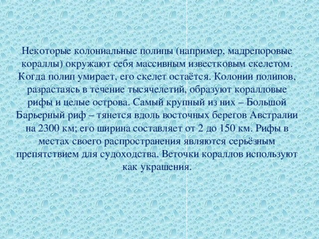 Некоторые колониальные полипы (например, мадрепоровые кораллы) окружают себя массивным известковым скелетом. Когда полип умирает, его скелет остаётся. Колонии полипов, разрастаясь в течение тысячелетий, образуют коралловые рифы и целые острова. Самый крупный из них – Большой Барьерный риф – тянется вдоль восточных берегов Австралии на 2300 км; его ширина составляет от 2 до 150 км. Рифы в местах своего распространения являются серьёзным препятствием для судоходства. Веточки кораллов используют как украшения. 
