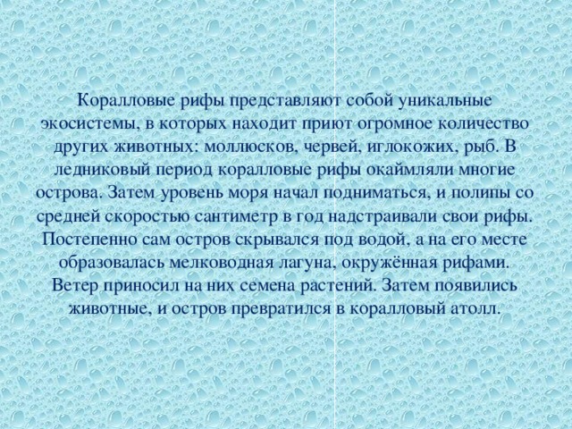 Коралловые рифы представляют собой уникальные экосистемы, в которых находит приют огромное количество других животных: моллюсков, червей, иглокожих, рыб. В ледниковый период коралловые рифы окаймляли многие острова. Затем уровень моря начал подниматься, и полипы со средней скоростью сантиметр в год надстраивали свои рифы. Постепенно сам остров скрывался под водой, а на его месте образовалась мелководная лагуна, окружённая рифами. Ветер приносил на них семена растений. Затем появились животные, и остров превратился в коралловый атолл. 