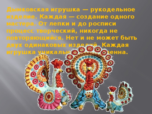 Дымковская игрушка — рукодельное изделие. Каждая — создание одного мастера. От лепки и до росписи процесс творческий, никогда не повторяющийся. Нет и не может быть двух одинаковых изделий. Каждая игрушка уникальна и единственна.