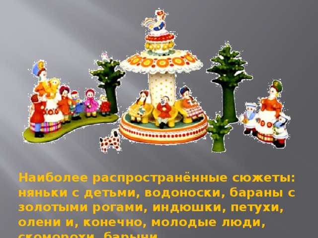 Наиболее распространённые сюжеты: няньки с детьми, водоноски, бараны с золотыми рогами, индюшки, петухи, олени и, конечно, молодые люди, скоморохи, барыни.