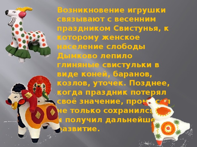 Возникновение игрушки связывают с весенним праздником Свистунья, к которому женское население слободы Дымково лепило глиняные свистульки в виде коней, баранов, козлов, уточек. Позднее, когда праздник потерял своё значение, промысел не только сохранился, но и получил дальнейшее развитие.