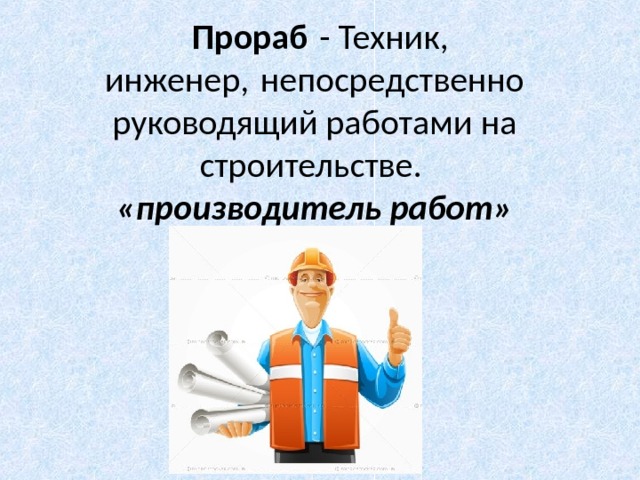   Прораб  - Техник, инженер, непосредственно руководящий работами на строительстве.  «производитель работ» 