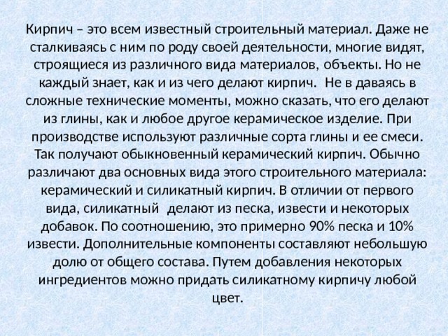 Кирпич – это всем известный строительный материал. Даже не сталкиваясь с ним по роду своей деятельности, многие видят, строящиеся из различного вида материалов, объекты. Но не каждый знает, как и из чего делают кирпич.  Не в даваясь в сложные технические моменты, можно сказать, что его делают из глины, как и любое другое керамическое изделие. При производстве используют различные сорта глины и ее смеси. Так получают обыкновенный керамический кирпич. Обычно различают два основных вида этого строительного материала: керамический и силикатный кирпич. В отличии от первого вида, силикатный  делают из песка, извести и некоторых добавок. По соотношению, это примерно 90% песка и 10% извести. Дополнительные компоненты составляют небольшую долю от общего состава. Путем добавления некоторых ингредиентов можно придать силикатному кирпичу любой цвет. 