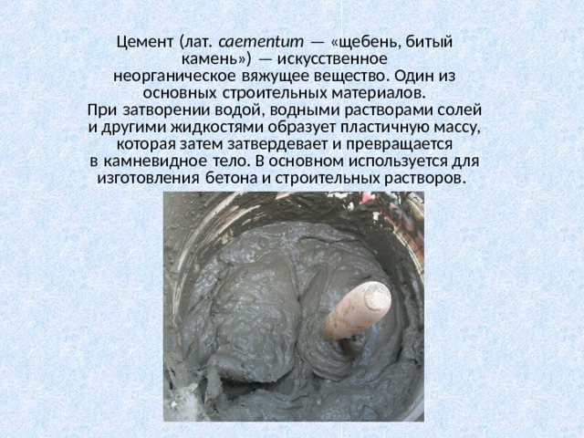 Цемент (лат.  caementum  — «щебень, битый камень») — искусственное неорганическое вяжущее вещество. Один из основных строительных материалов. При затворении водой, водными растворами солей и другими жидкостями образует пластичную массу, которая затем затвердевает и превращается в камневидное тело. В основном используется для изготовления бетона и строительных растворов.  