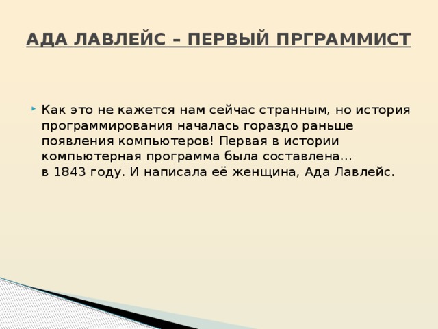 АДА ЛАВЛЕЙС – ПЕРВЫЙ ПРГРАММИСТ Как это не кажется нам сейчас странным, но история программирования началась гораздо раньше появления компьютеров! Первая в истории компьютерная программа была составлена… в 1843 году. И написала её женщина, Ада Лавлейс. 