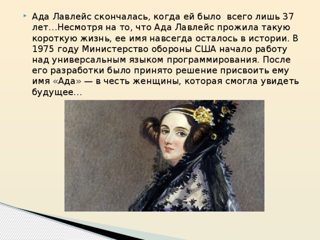 Ада Лавлейс скончалась, когда ей было  всего лишь 37 лет…Несмотря на то, что Ада Лавлейс прожила такую короткую жизнь, ее имя навсегда осталось в истории. В 1975 году Министерство обороны США начало работу над универсальным языком программирования. После его разработки было принято решение присвоить ему имя «Ада» — в честь женщины, которая смогла увидеть будущее… 