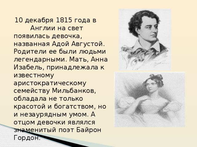  10 декабря 1815 года в Англии на свет появилась девочка, названная Адой Августой. Родители ее были людьми легендарными. Мать, Анна Изабель, принадлежала к известному аристократическому семейству Мильбанков, обладала не только красотой и богатством, но и незаурядным умом. А отцом девочки являлся знаменитый поэт Байрон Гордон. 