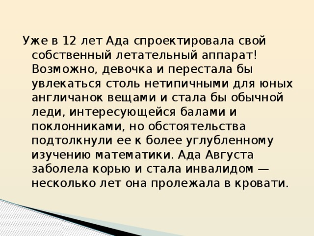 Уже в 12 лет Ада спроектировала свой собственный летательный аппарат! Возможно, девочка и перестала бы увлекаться столь нетипичными для юных англичанок вещами и стала бы обычной леди, интересующейся балами и поклонниками, но обстоятельства подтолкнули ее к более углубленному изучению математики. Ада Августа заболела корью и стала инвалидом — несколько лет она пролежала в кровати. 