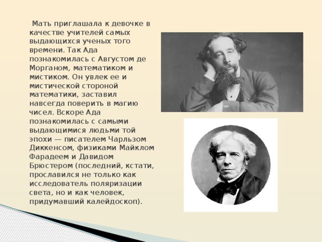  Мать приглашала к девочке в качестве учителей самых выдающихся ученых того времени. Так Ада познакомилась c Августом де Морганом, математиком и мистиком. Он увлек ее и мистической стороной математики, заставил навсегда поверить в магию чисел. Вскоре Ада познакомилась с самыми выдающимися людьми той эпохи — писателем Чарльзом Диккенсом, физиками Майклом Фарадеем и Давидом Брюстером (последний, кстати, прославился не только как исследователь поляризации света, но и как человек, придумавший калейдоскоп). 