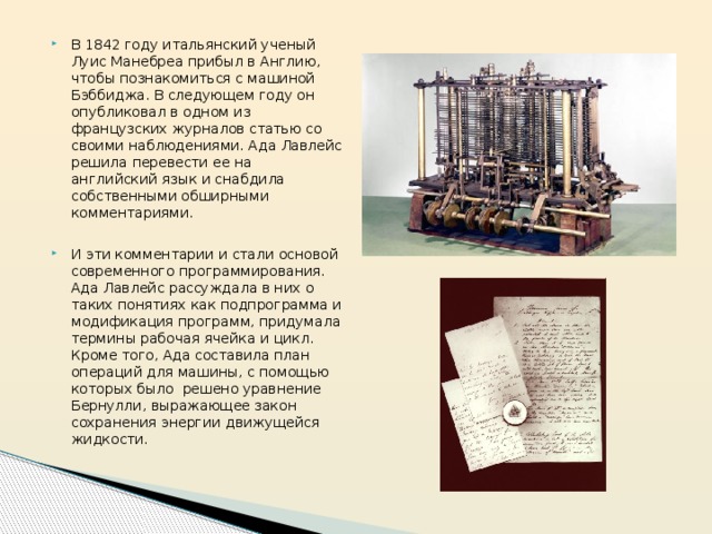 В 1842 году итальянский ученый Луис Манебреа прибыл в Англию, чтобы познакомиться с машиной Бэббиджа. В следующем году он опубликовал в одном из французских журналов статью со своими наблюдениями. Ада Лавлейс решила перевести ее на английский язык и снабдила собственными обширными комментариями. И эти комментарии и стали основой современного программирования.  Ада Лавлейс рассуждала в них о таких понятиях как подпрограмма и модификация программ, придумала термины рабочая ячейка и цикл. Кроме того, Ада составила план операций для машины, с помощью которых было  решено уравнение Бернулли, выражающее закон сохранения энергии движущейся жидкости. 