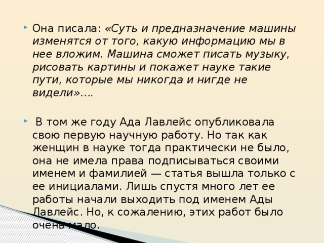 Она писала: «Суть и предназначение машины изменятся от того, какую информацию мы в нее вложим. Машина сможет писать музыку, рисовать картины и покажет науке такие пути, которые мы никогда и нигде не видели»….    В том же году Ада Лавлейс опубликовала свою первую научную работу. Но так как женщин в науке тогда практически не было, она не имела права подписываться своими именем и фамилией — статья вышла только с ее инициалами. Лишь спустя много лет ее работы начали выходить под именем Ады Лавлейс. Но, к сожалению, этих работ было очень мало. 