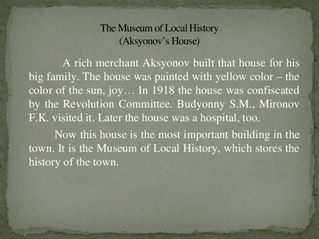 The Museum of Local History  (Aksyonov’s House)  A rich merchant Aksyonov built that house for his big family. The house was painted with yellow color – the color of the sun, joy… In 1918 the house was confiscated by the Revolution Committee. Budyonny S.M., Mironov F.K. visited it. Later the house was a hospital, too.  Now this house is the most important building in the town. It is the Museum of Local History, which stores the history of the town.