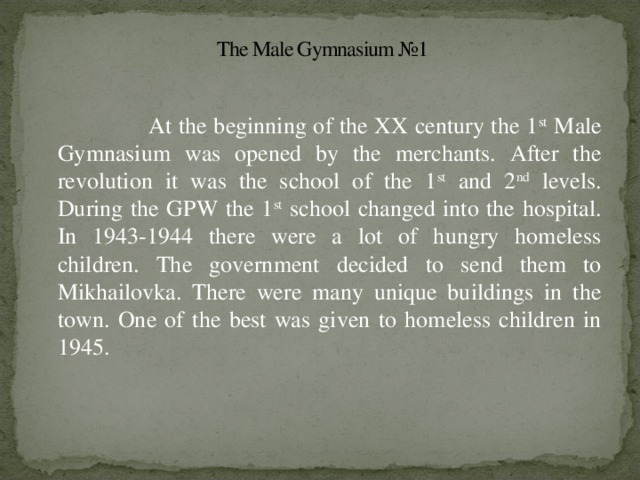 The Male Gymnasium №1  At the beginning of the XX century the 1 st Male Gymnasium was opened by the merchants. After the revolution it was the school of the 1 st and 2 nd levels. During the GPW the 1 st school changed into the hospital. In 1943-1944 there were a lot of hungry homeless children. The government decided to send them to Mikhailovka. There were many unique buildings in the town. One of the best was given to homeless children in 1945.
