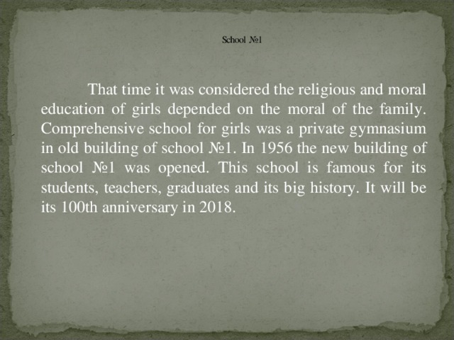 School №1   That time it was considered the religious and moral education of girls depended on the moral of the family. Comprehensive school for girls was a private gymnasium in old building of school №1. In 1956 the new building of school №1 was opened. This school is famous for its students, teachers, graduates and its big history. It will be its 100th anniversary in 2018.
