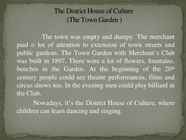 The District House of Culture  (The Town Garden )  The town was empty and dumpy. The merchant paid o lot of attention to extension of town streets and public gardens. The Town Garden with Merchant’s Club was built in 1897. There were a lot of flowers, fountains, benches in the Garden. At the beginning of the 20 th century people could see theatre performances, films and circus shows too. In the evening men could play billiard in the Club.  Nowadays, it’s the District House of Culture, where children can learn dancing and singing.