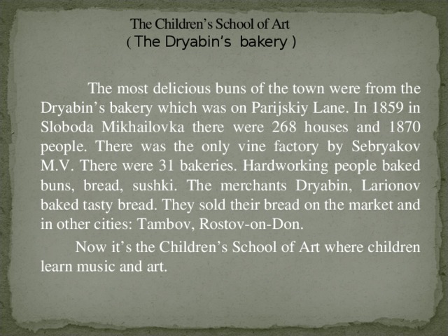 The Children’s School of Art  ( The Dryabin’s bakery )  The most delicious buns of the town were from the Dryabin’s bakery which was on Parijskiy Lane. In 1859 in Sloboda Mikhailovka there were 268 houses and 1870 people. There was the only vine factory by Sebryakov M.V. There were 31 bakeries. Hardworking people baked buns, bread, sushki. The merchants Dryabin, Larionov baked tasty bread. They sold their bread on the market and in other cities: Tambov, Rostov-on-Don.  Now it’s the Children’s School of Art where children learn music and art.