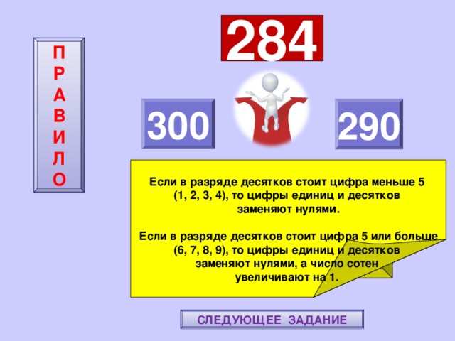 284 П  Р  А  В  И  Л  О 300 290     Если в разряде десятков стоит цифра меньше 5 (1, 2, 3, 4), то цифры единиц и десятков заменяют нулями.  Если в разряде десятков стоит цифра 5 или больше (6, 7, 8, 9), то цифры единиц и десятков заменяют нулями, а число сотен увеличивают на 1. ПОВТОРИ-КА ПРАВИЛО! МОЛОДЕЦ! СЛЕДУЮЩЕЕ ЗАДАНИЕ 