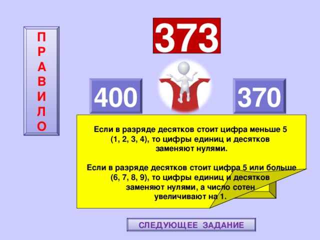 373 П  Р  А  В  И  Л  О 400 370     Если в разряде десятков стоит цифра меньше 5 (1, 2, 3, 4), то цифры единиц и десятков заменяют нулями.  Если в разряде десятков стоит цифра 5 или больше (6, 7, 8, 9), то цифры единиц и десятков заменяют нулями, а число сотен увеличивают на 1. ПОВТОРИ-КА ПРАВИЛО! МОЛОДЕЦ! СЛЕДУЮЩЕЕ ЗАДАНИЕ 
