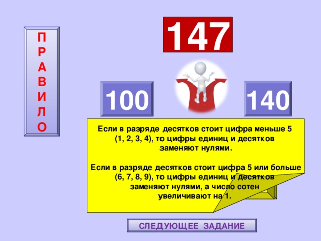 147 П  Р  А  В  И  Л  О 140 100    Если в разряде десятков стоит цифра меньше 5 (1, 2, 3, 4), то цифры единиц и десятков заменяют нулями.  Если в разряде десятков стоит цифра 5 или больше (6, 7, 8, 9), то цифры единиц и десятков заменяют нулями, а число сотен увеличивают на 1. ПОВТОРИ-КА ПРАВИЛО! МОЛОДЕЦ! СЛЕДУЮЩЕЕ ЗАДАНИЕ 